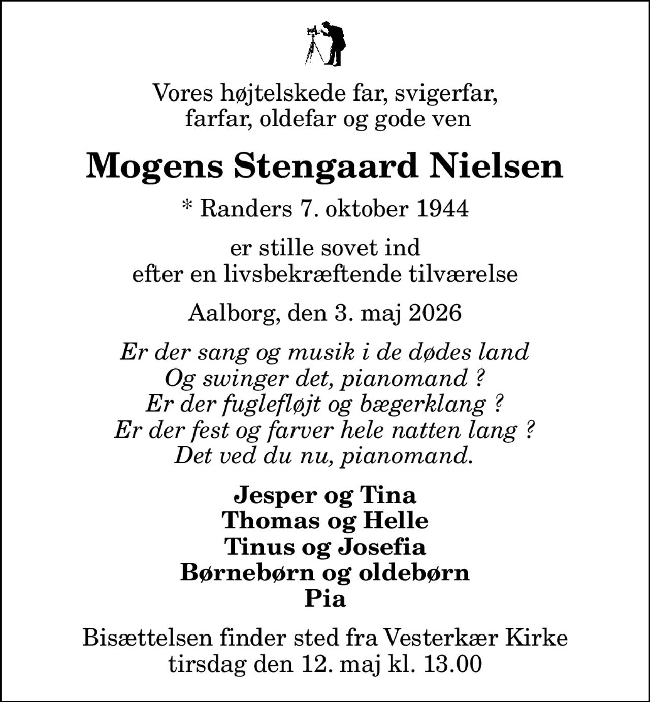 Vores højtelskede far, svigerfar,  farfar, oldefar og gode ven
Mogens Stengaard Nielsen
* Randers 7. oktober 1944
er stille sovet ind  efter en livsbekræftende tilværelse 
Aalborg, den 3. maj 2026
Er der sang og musik i de dødes land Og swinger det, pianomand ? Er der fuglefløjt og bægerklang ? Er der fest og farver hele natten lang ? Det ved du nu, pianomand.
Jesper og Tina Thomas og Helle Tinus og Josefia Børnebørn og oldebørn Pia
Bisættelsen finder sted fra Vesterkær Kirke  tirsdag den 12. maj kl. 13.00