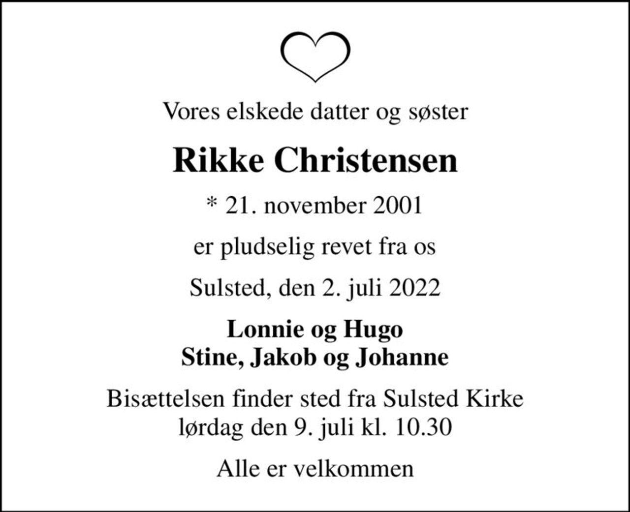 Vores elskede datter og søster
Rikke Christensen
* 21. november 2001
er pludselig revet fra os
Sulsted, den 2. juli 2022
Lonnie og Hugo Stine, Jakob og Johanne
Bisættelsen finder sted fra Sulsted Kirke  lørdag den 9. juli kl. 10.30 
Alle er velkommen