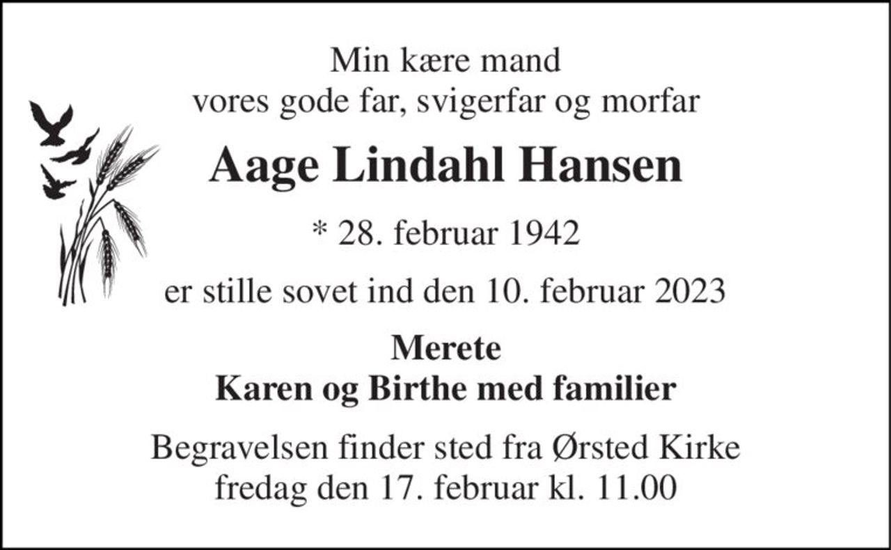 Min kære mand vores gode far, svigerfar og morfar 
Aage Lindahl Hansen 
*​ 28. februar 1942 
er stille sovet ind den 10. februar 2023 
Merete Karen og Birthe med familier 
Begravelsen​ finder sted fra Ørsted Kirke​ fredag den 17. februar​ kl. 11.00