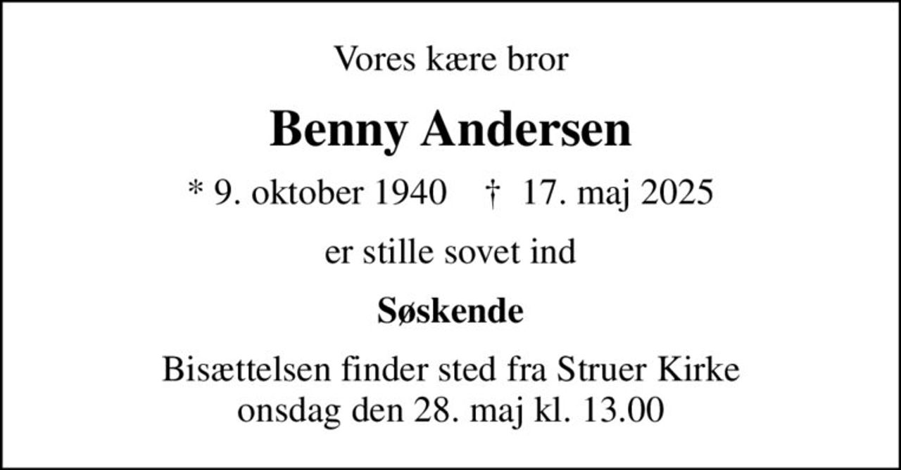 Vores kære bror
Benny Andersen
* 9. oktober 1940    ✝ 17. maj 2025
er stille sovet ind
Søskende
Bisættelsen finder sted fra Struer Kirke  onsdag den 28. maj kl. 13.00