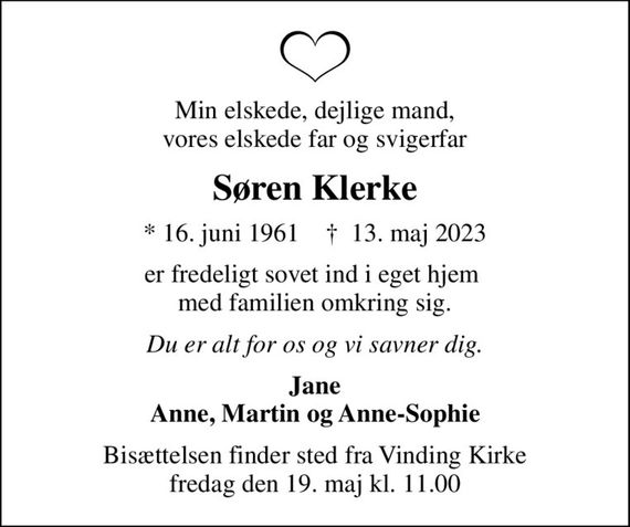 Min elskede, dejlige mand, vores elskede far og svigerfar
Søren Klerke
* 16. juni 1961    &#x271d; 13. maj 2023
er fredeligt sovet ind i eget hjem  med familien omkring sig.
Du er alt for os og vi savner dig.
Jane Anne, Martin og Anne-Sophie
Bisættelsen finder sted fra Vinding Kirke  fredag den 19. maj kl. 11.00