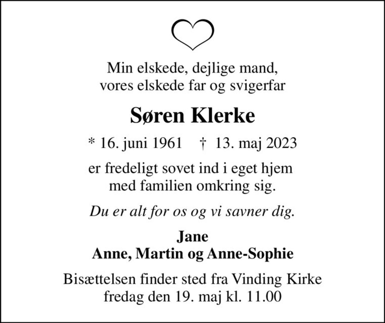 Min elskede, dejlige mand, vores elskede far og svigerfar
Søren Klerke
* 16. juni 1961    ✝ 13. maj 2023
er fredeligt sovet ind i eget hjem  med familien omkring sig.
Du er alt for os og vi savner dig.
Jane Anne, Martin og Anne-Sophie
Bisættelsen finder sted fra Vinding Kirke  fredag den 19. maj kl. 11.00
