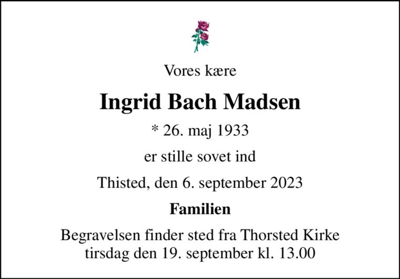 Vores kære
Ingrid Bach Madsen
* 26. maj 1933
er stille sovet ind
Thisted, den 6. september 2023
Familien
Begravelsen finder sted fra Thorsted Kirke  tirsdag den 19. september kl. 13.00