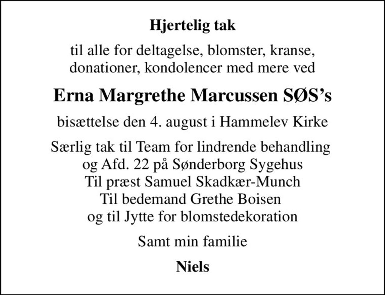 Hjertelig tak
til alle for deltagelse, blomster, kranse, donationer, kondolencer med mere ved
Erna Margrethe Marcussen SØSs
bisættelse den 4. august i Hammelev Kirke
Særlig tak til Team for lindrende behandling  og Afd. 22 på Sønderborg Sygehus Til præst Samuel Skadkær-Munch Til bedemand Grethe Boisen  og til Jytte for blomstedekoration
Samt min familie
Niels