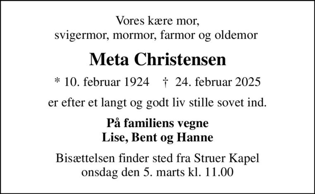 Vores kære mor, svigermor, mormor, farmor og oldemor 
Meta Christensen
* 10. februar 1924    ✝ 24. februar 2025
er efter et langt og godt liv stille sovet ind.
På familiens vegne Lise, Bent og Hanne
Bisættelsen finder sted fra Struer Kapel  onsdag den 5. marts kl. 11.00