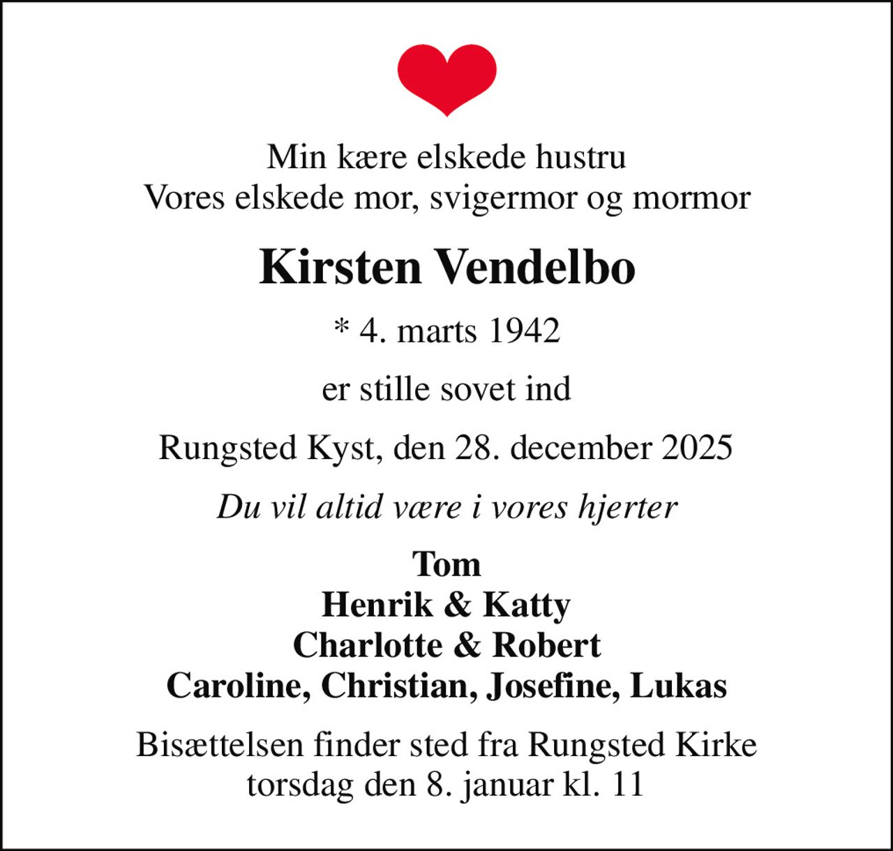 Min kære elskede hustru Vores elskede mor, svigermor og mormor
Kirsten Vendelbo
* 4. marts 1942
er stille sovet ind
Rungsted Kyst, den 28. december 2025
Du vil altid være i vores hjerter
Tom Henrik & Katty Charlotte & Robert Caroline, Christian, Josefine, Lukas
Bisættelsen finder sted fra Rungsted Kirke torsdag den 8. januar kl. 11