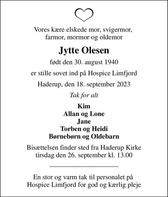 Vores kære elskede mor, svigermor,  farmor, mormor og oldemor
Jytte Olesen
født den 30. august 1940
er stille sovet ind på Hospice Limfjord
Haderup, den 18. september 2023
Tak for alt
Kim Allan og Lone Jane Torben og Heidi Børnebørn og Oldebarn
Bisættelsen finder sted fra Haderup Kirke  tirsdag den 26. september kl. 13.00 
En stor og varm tak til personalet på  Hospice Limfjord for god og kærlig pleje