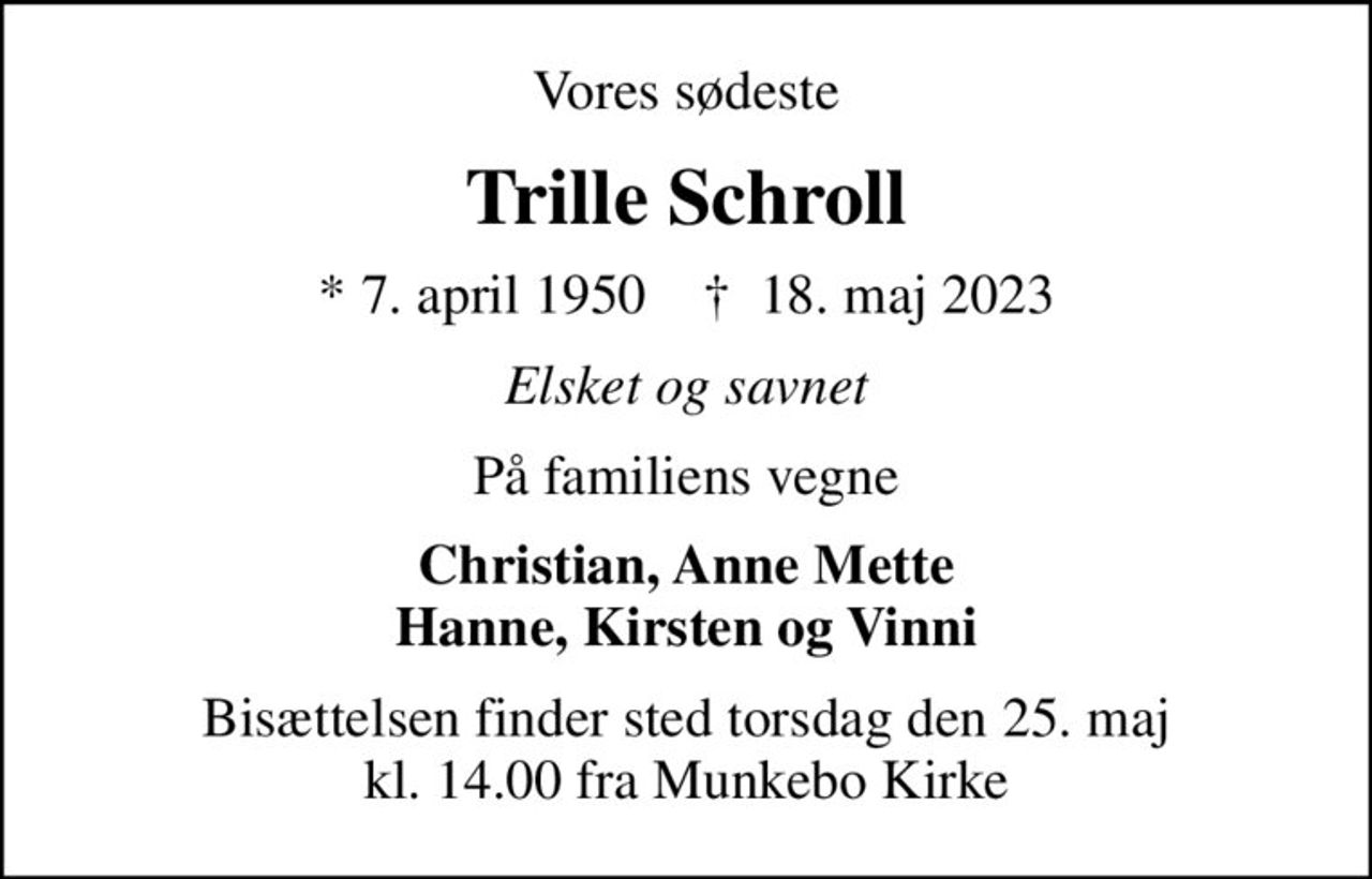 Vores sødeste
Trille Schroll
* 7. april 1950    ✝ 18. maj 2023
Elsket og savnet
På familiens vegne
Christian, Anne Mette Hanne, Kirsten og Vinni
Bisættelsen finder sted torsdag den 25. maj kl. 14.00 fra Munkebo Kirke