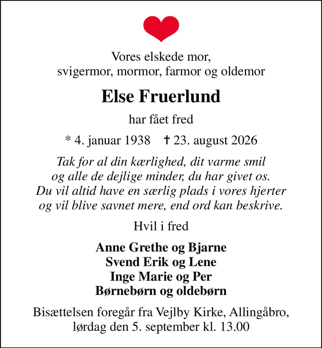 Vores elskede mor, svigermor, mormor, farmor og oldemor
Else Fruerlund
har fået fred
* 4. januar 1938    ✝ 23. august 2026
Tak for al din kærlighed, dit varme smil og alle de dejlige minder, du har givet os. Du vil altid have en særlig plads i vores hjerter og vil blive savnet mere, end ord kan beskrive.
Hvil i fred
Anne Grethe og Bjarne Svend Erik og Lene Inge Marie og Per Børnebørn og oldebørn
Bisættelsen foregår fra Vejlby Kirke, Allingåbro, lørdag den 5. september kl. 13.00