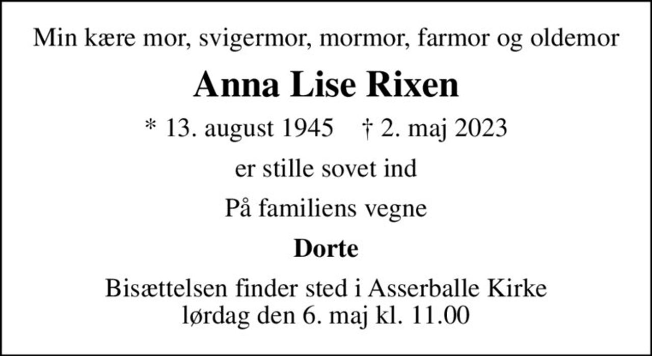 Min kære mor, svigermor, mormor, farmor og oldemor
Anna Lise Rixen
* 13. august 1945    ✝ 2. maj 2023
er stille sovet ind
På familiens vegne
Dorte
Bisættelsen finder sted i Asserballe Kirke  lørdag den 6. maj kl. 11.00