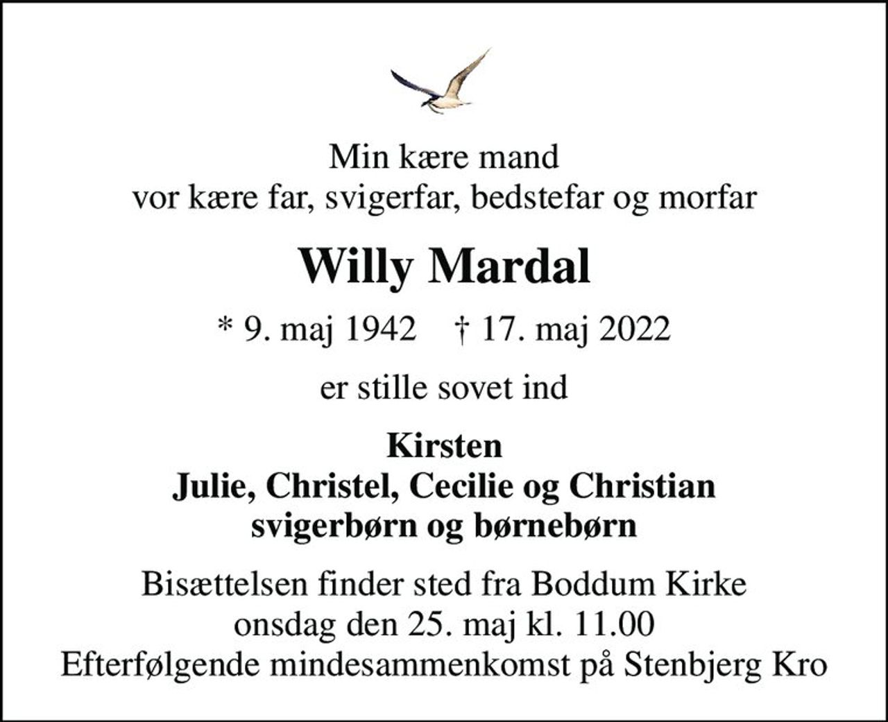 Min kære mand vor kære far, svigerfar, bedstefar og morfar
Willy Mardal
* 9. maj 1942    ✝ 17. maj 2022
er stille sovet ind
Kirsten Julie, Christel, Cecilie og Christian svigerbørn og børnebørn
Bisættelsen finder sted fra Boddum Kirke  onsdag den 25. maj kl. 11.00  Efterfølgende mindesammenkomst på Stenbjerg Kro