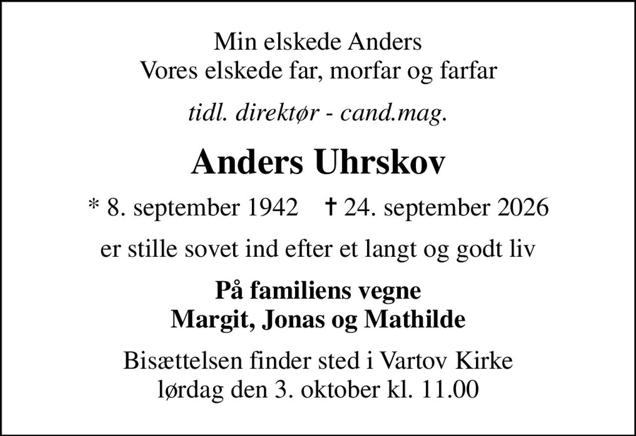 Min elskede Anders Vores elskede far, morfar og farfar
tidl. direktør - cand.mag.
Anders Uhrskov
* 8. september 1942    ✝ 24. september 2026
er stille sovet ind efter et langt og godt liv
På familiens vegne Margit, Jonas og Mathilde
Bisættelsen finder sted i Vartov Kirke  lørdag den 3. oktober kl. 11.00