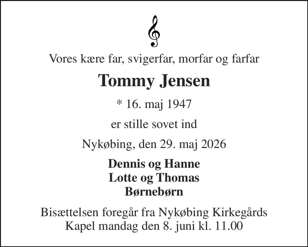 Vores kære far, svigerfar, morfar og farfar 
Tommy Jensen 
*​ 16. maj 1947 
er stille sovet ind 
Nykøbing, den 29. maj 2026 
Dennis og Hanne Lotte og Thomas Børnebørn 
Bisættelsen​ foregår fra Nykøbing Kirkegårds​ Kapel mandag den 8. juni​ kl. 11.00
