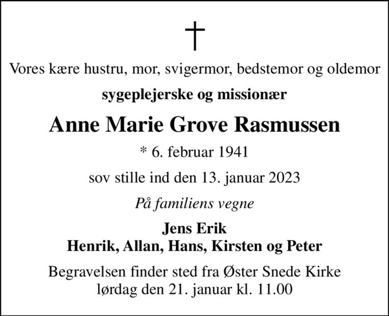 Vores kære hustru, mor, svigermor, bedstemor og oldemor
sygeplejerske og missionær
Anne Marie Grove Rasmussen
* 6. februar 1941
sov stille ind den 13. januar 2023
På familiens vegne
Jens Erik Henrik, Allan, Hans, Kirsten og Peter
Begravelsen finder sted fra Øster Snede Kirke  lørdag den 21. januar kl. 11.00