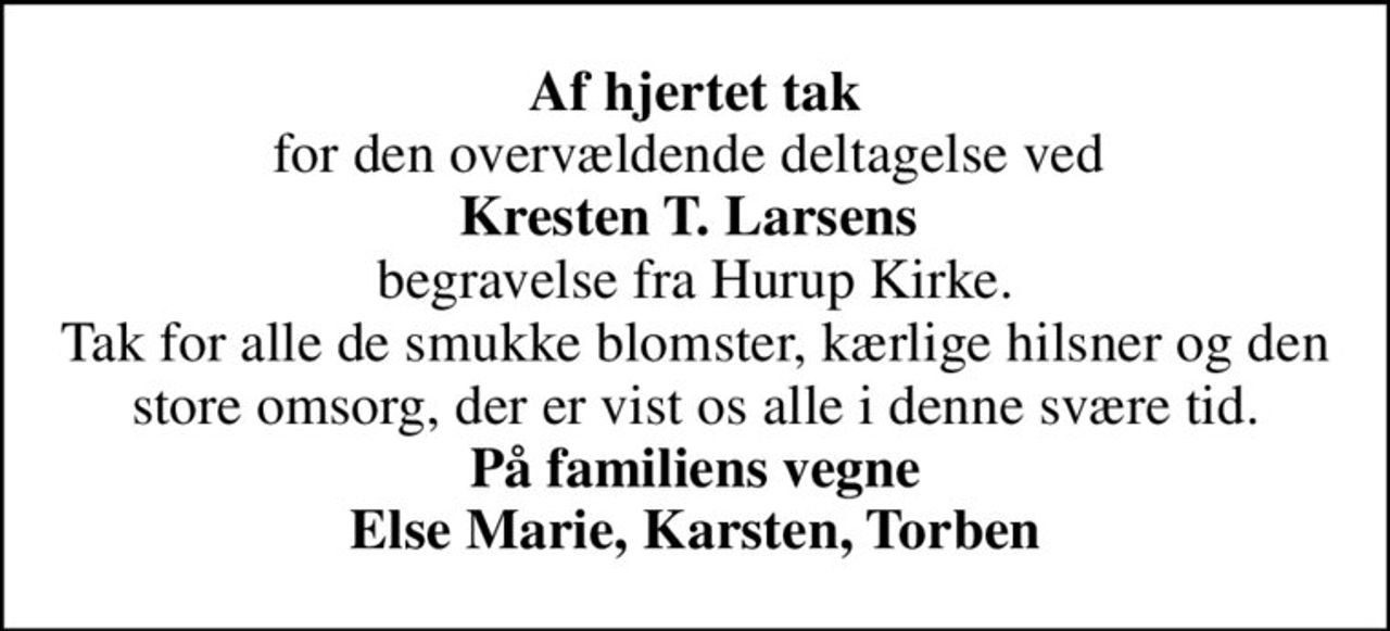 <b>Af hjertet tak</b> for den overvældende deltagelse ved  <b>Kresten T. Larsens</b>  begravelse fra Hurup Kirke. Tak for alle de smukke blomster, kærlige hilsner og den store omsorg, der er vist os alle i denne svære tid. <b>På familiens vegne Else Marie, Karsten, Torben</b>