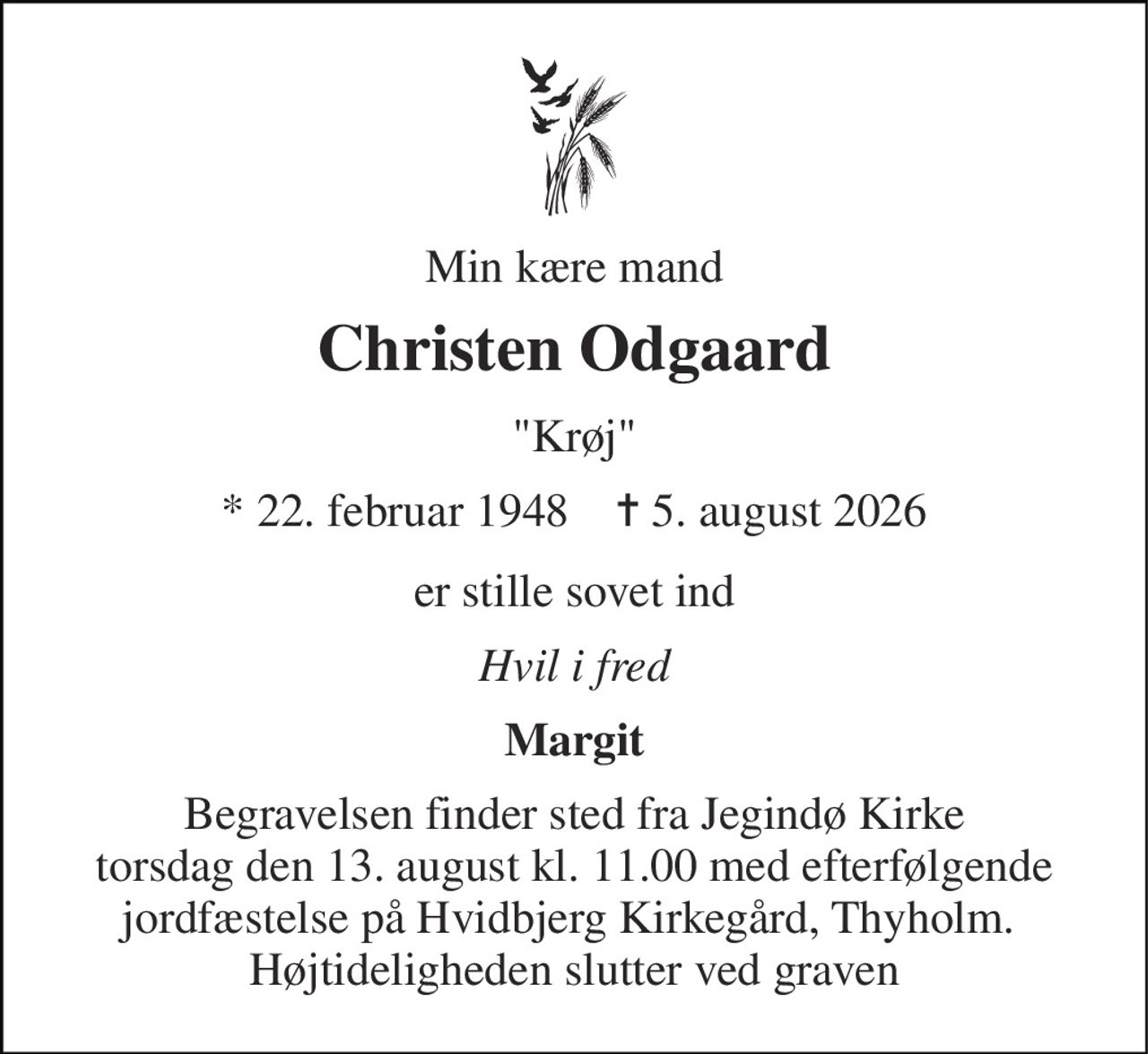 Min kære mand 
Christen Odgaard 
"Krøj" 
*​ 22. februar 1948​    ✝​ 5. august 2026 
er stille sovet ind 
Hvil i fred 
Margit 
Begravelsen​ finder sted fra Jegindø Kirke​ torsdag den 13. august​ kl. 11.00​ med efterfølgende jordfæstelse på Hvidbjerg Kirkegård, Thyholm.  Højtideligheden slutter ved graven