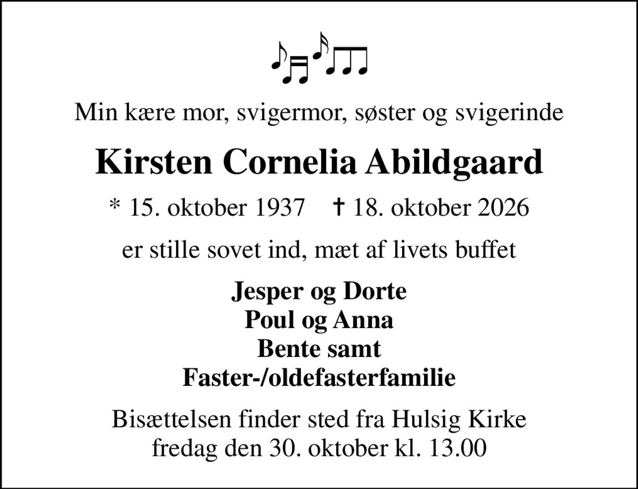 Min kære mor, svigermor, søster og svigerinde
Kirsten Cornelia Abildgaard
* 15. oktober 1937    ✝ 18. oktober 2026
er stille sovet ind, mæt af livets buffet
Jesper og Dorte Poul og Anna Bente samt Faster-/oldefasterfamilie
Bisættelsen finder sted fra Hulsig Kirke  fredag den 30. oktober kl. 13.00