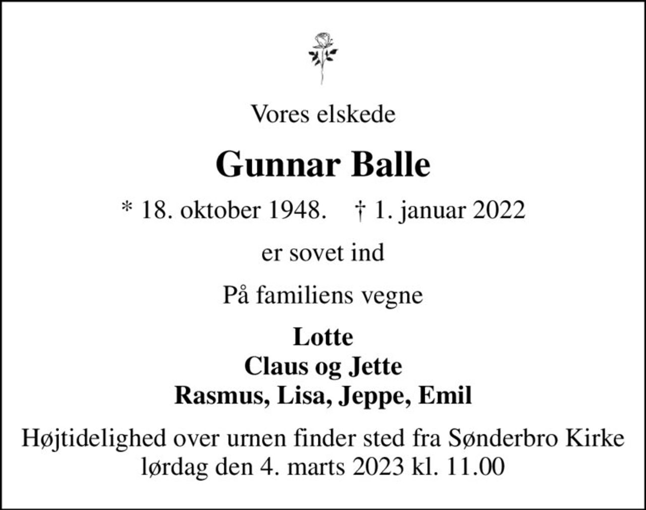 Vores elskede
Gunnar Balle
* 18. oktober 1948.     1. januar 2022
er sovet ind
På familiens vegne
Lotte Claus og Jette Rasmus, Lisa, Jeppe, Emil
Højtidelighed over urnen finder sted fra Sønderbro Kirke lørdag den 4. marts 2023 kl. 11.00