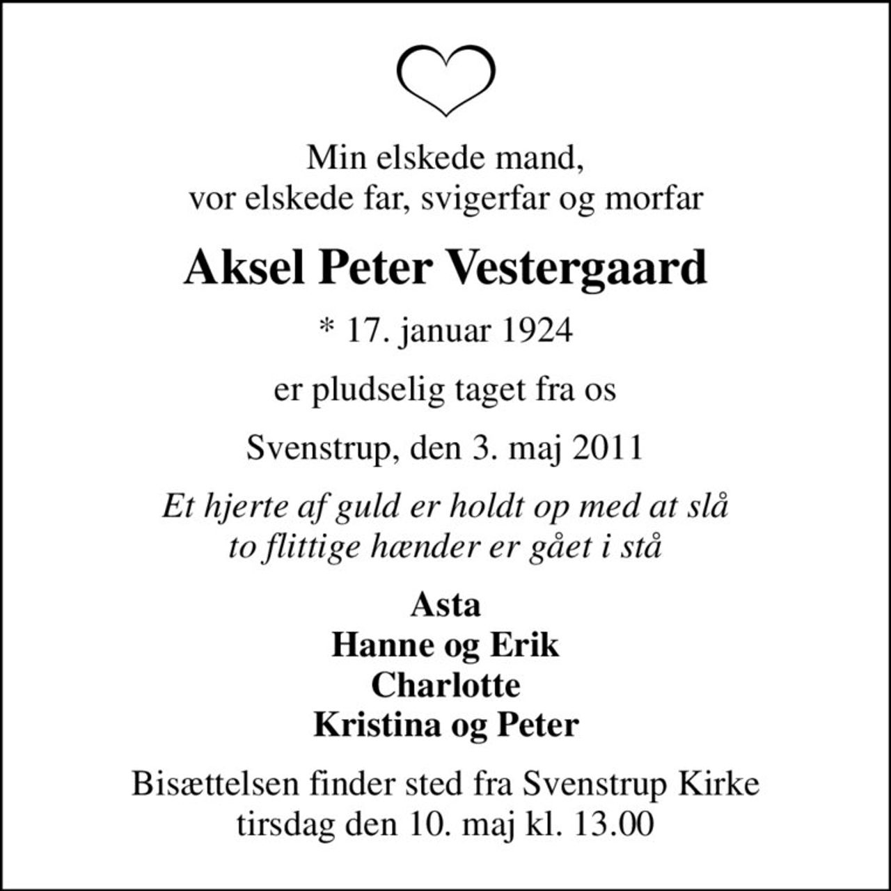 Min elskede mand, vor elskede far, svigerfar og morfar
Aksel Peter Vestergaard
* 17. januar 1924
er pludselig taget fra os
Svenstrup, den 3. maj 2011
Et hjerte af guld er holdt op med at slå to flittige hænder er gået i stå
Asta Hanne og Erik Charlotte Kristina og Peter
Bisættelsen finder sted fra Svenstrup Kirke tirsdag den 10. maj kl. 13.00