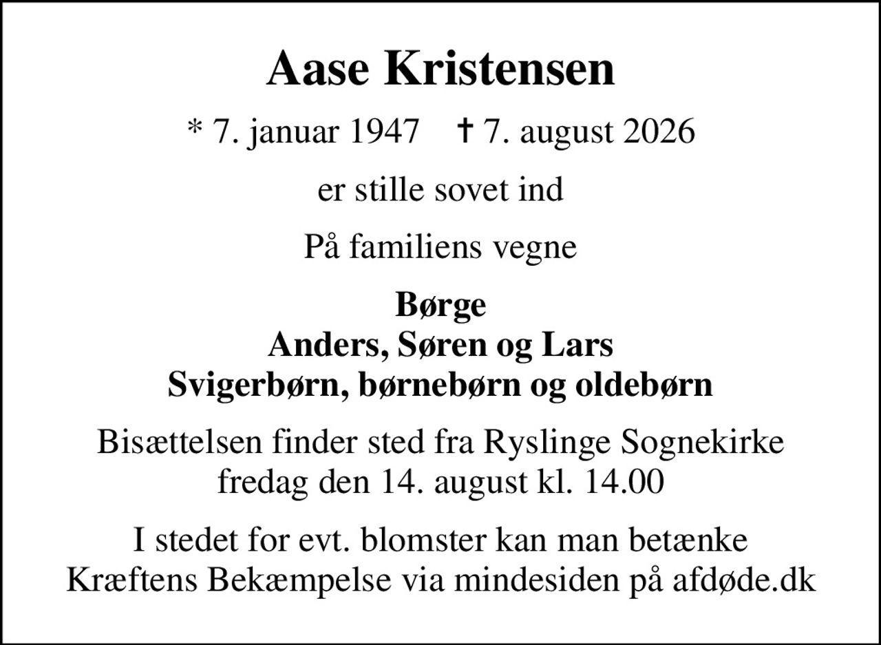 Aase Kristensen
* 7. januar 1947    ✝ 7. august 2026
er stille sovet ind
På familiens vegne
Børge Anders, Søren og Lars Svigerbørn, børnebørn og oldebørn
Bisættelsen finder sted fra Ryslinge Sognekirke  fredag den 14. august kl. 14.00 
I stedet for evt. blomster kan man betænke
					Kræftens Bekæmpelse via mindesiden på afdøde.dk