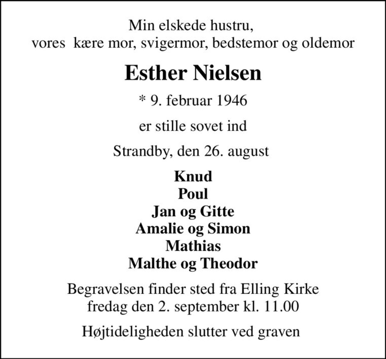 Min elskede hustru,  vores  kære mor, svigermor, bedstemor og oldemor
Esther Nielsen
* 9. februar 1946
er stille sovet ind
Strandby, den 26. august 
Knud Poul Jan og Gitte Amalie og Simon Mathias Malthe og Theodor
Begravelsen finder sted fra Elling Kirke  fredag den 2. september kl. 11.00 
Højtideligheden slutter ved graven