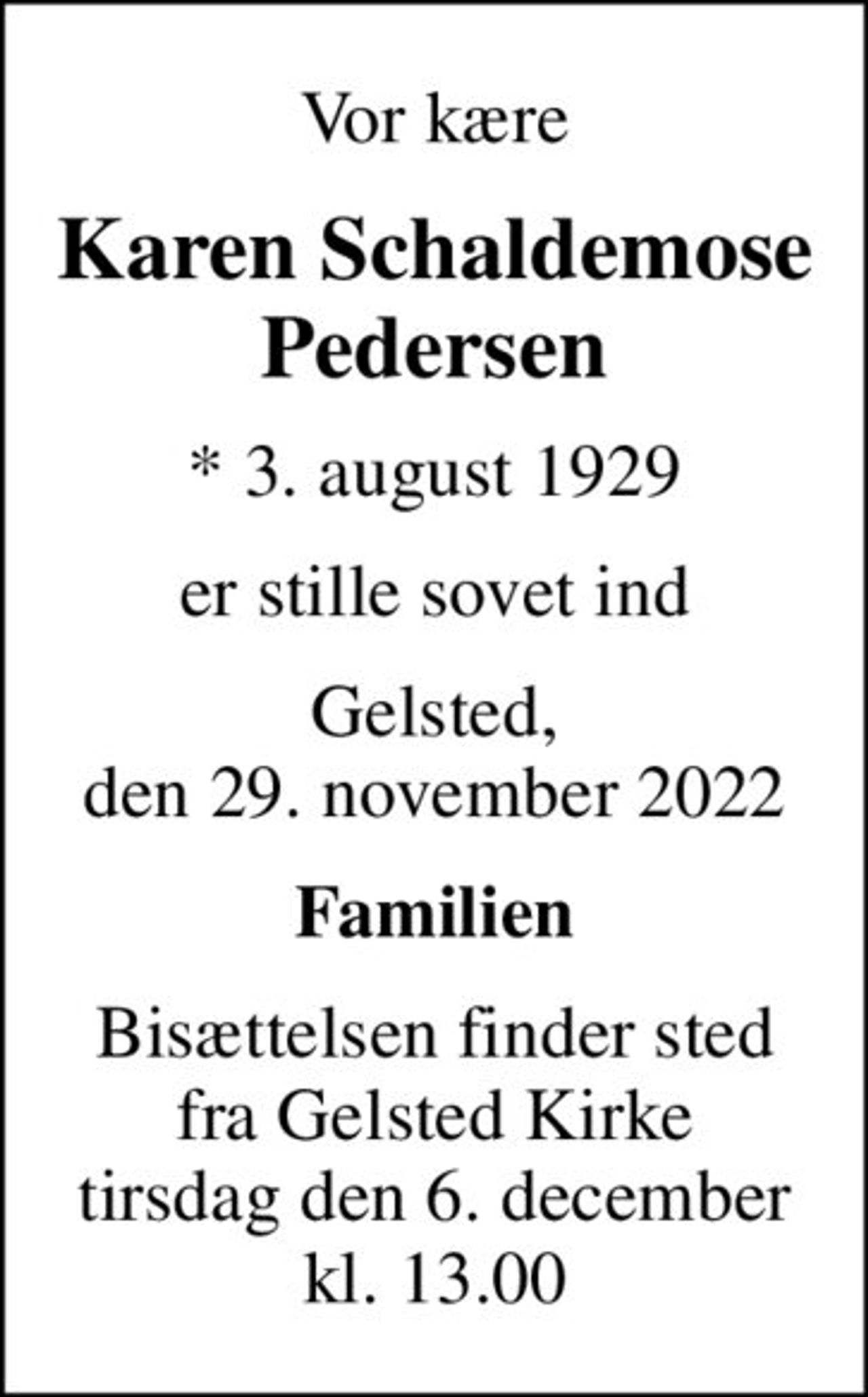 Vor kære
Karen Schaldemose Pedersen
* 3. august 1929
er stille sovet ind
Gelsted, den 29. november 2022
Familien
Bisættelsen finder sted fra Gelsted Kirke tirsdag den 6. december kl. 13.00