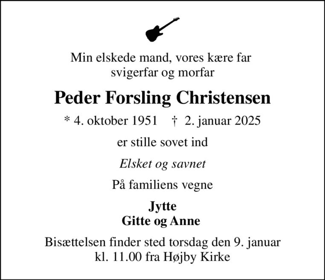 Min elskede mand, vores kære far  svigerfar og morfar
Peder Forsling Christensen
* 4. oktober 1951    ✝ 2. januar 2025
er stille sovet ind
Elsket og savnet
På familiens vegne
Jytte Gitte og Anne 
Bisættelsen finder sted torsdag den 9. januar kl. 11.00 fra Højby Kirke