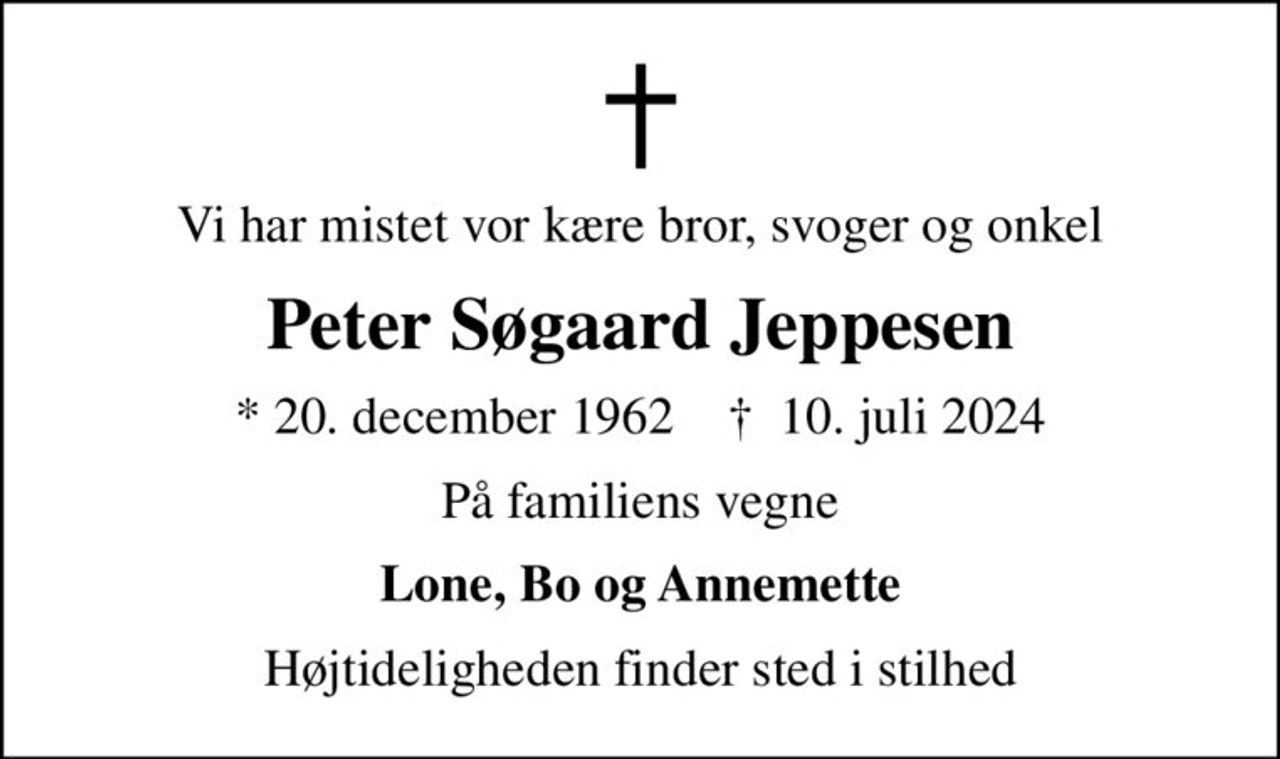Vi har mistet vor kære bror, svoger og onkel
Peter Søgaard Jeppesen
* 20. december 1962    ✝ 10. juli 2024
På familiens vegne
Lone, Bo og Annemette
Højtideligheden finder sted i stilhed