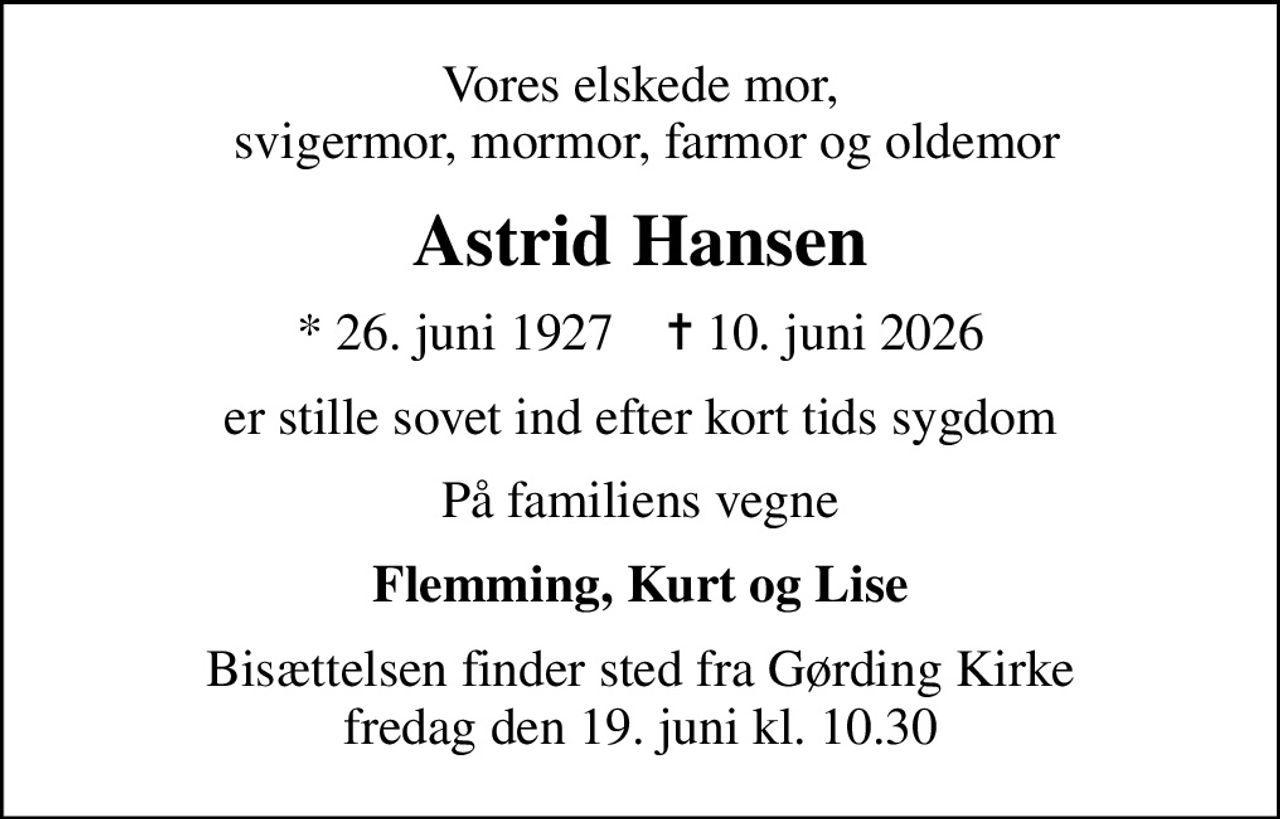 Vores elskede mor,  svigermor, mormor, farmor og oldemor
Astrid Hansen
* 26. juni 1927    ✝ 10. juni 2026
er stille sovet ind efter kort tids sygdom
På familiens vegne
Flemming, Kurt og Lise
Bisættelsen finder sted fra Gørding Kirke  fredag den 19. juni kl. 10.30