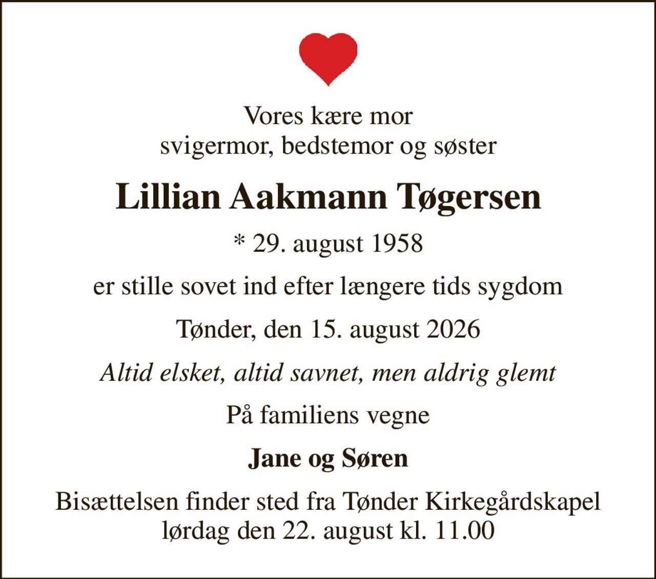 Vores kære mor svigermor, bedstemor og søster
Lillian Aakmann Tøgersen
* 29. august 1958
er stille sovet ind efter længere tids sygdom
Tønder, den 15. august 2026
Altid elsket, altid savnet, men aldrig glemt
På familiens vegne
Jane og Søren
Bisættelsen finder sted fra Tønder Kirkegårdskapel  lørdag den 22. august kl. 11.00