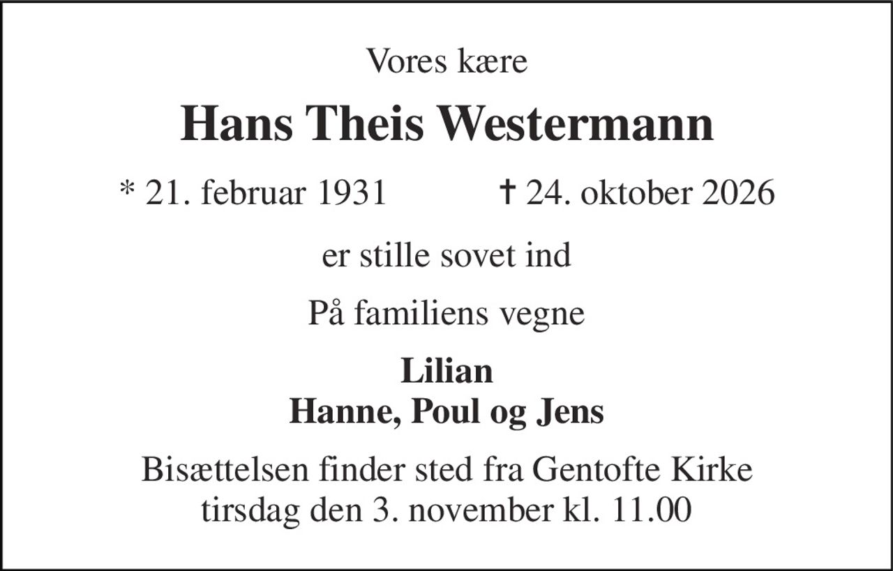 Vores kære 
Hans Theis Westermann 
★ 21. februar 1931            ✝ 24. oktober 2026 
er stille sovet ind 
På familiens vegne 
Lilian Hanne, Poul og Jens 
Bisættelsen finder sted fra Gentofte Kirke tirsdag den 3. november kl. 11.00