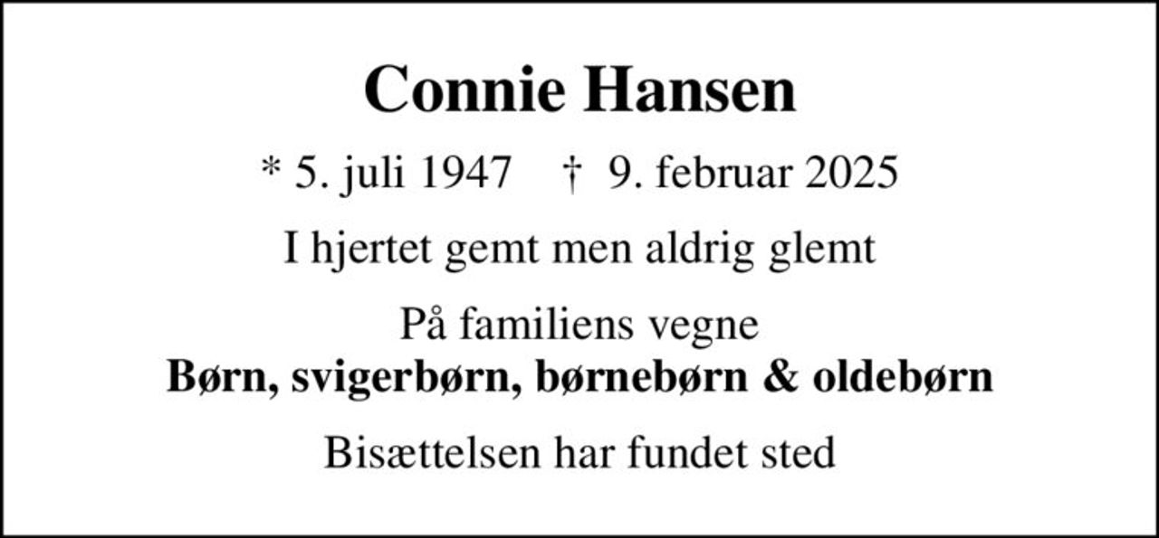Connie Hansen
* 5. juli 1947    ✝ 9. februar 2025
I hjertet gemt men aldrig glemt
På familiens vegne <b>Børn, svigerbørn, børnebørn & oldebørn</b>
Bisættelsen har fundet sted