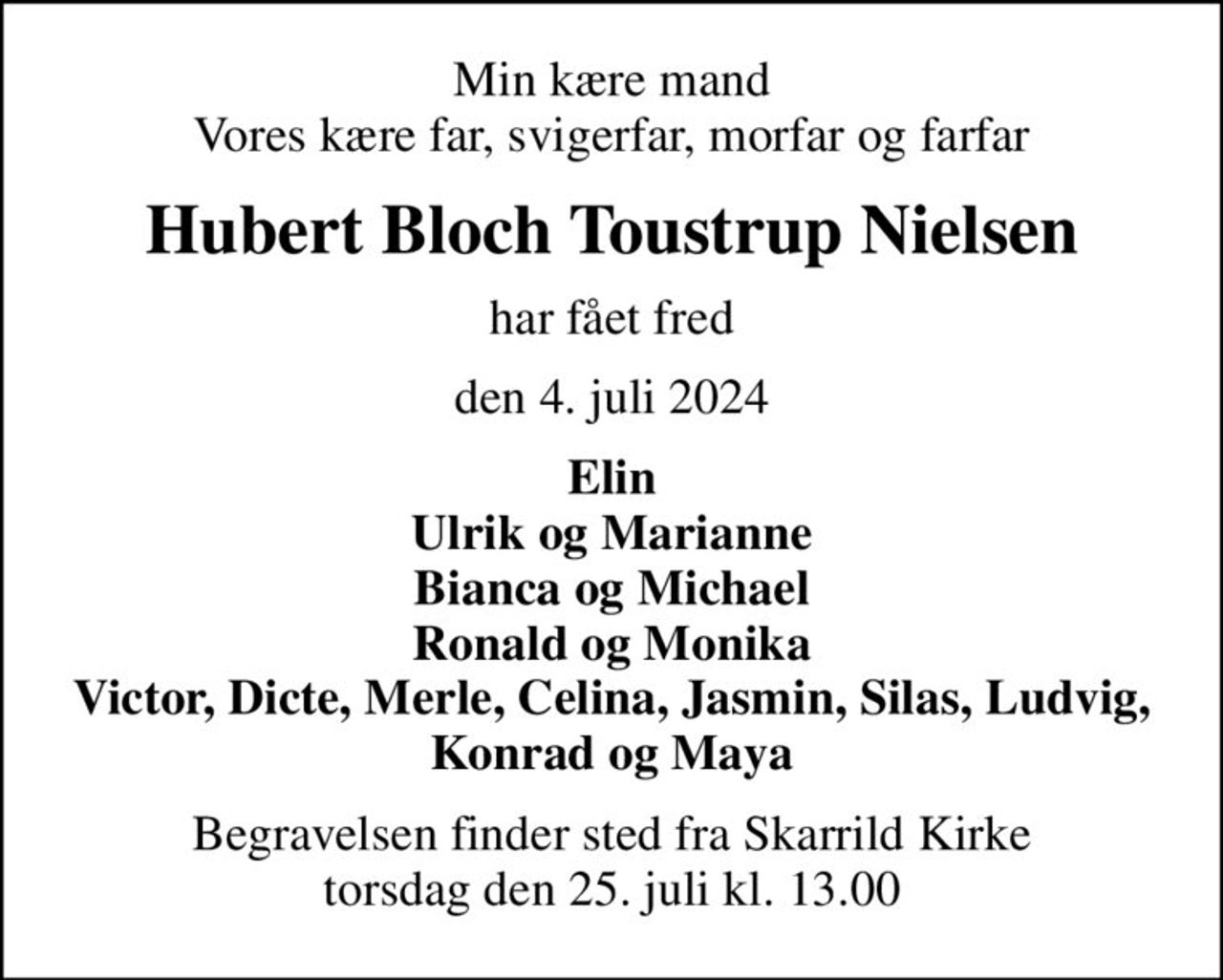 Min kære mand Vores kære far, svigerfar, morfar og farfar
Hubert Bloch Toustrup Nielsen
har fået fred
den 4. juli 2024
Elin Ulrik og Marianne Bianca og Michael Ronald og Monika Victor, Dicte, Merle, Celina, Jasmin, Silas, Ludvig, Konrad og Maya
Begravelsen finder sted fra Skarrild Kirke  torsdag den 25. juli kl. 13.00