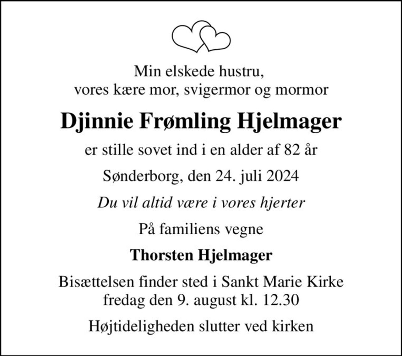 Min elskede hustru,  vores kære mor, svigermor og mormor
Djinnie Frømling Hjelmager
er stille sovet ind i en alder af 82 år
Sønderborg, den 24. juli 2024
Du vil altid være i vores hjerter
På familiens vegne
Thorsten Hjelmager
Bisættelsen finder sted i Sankt Marie Kirke  fredag den 9. august kl. 12.30 
Højtideligheden slutter ved kirken
