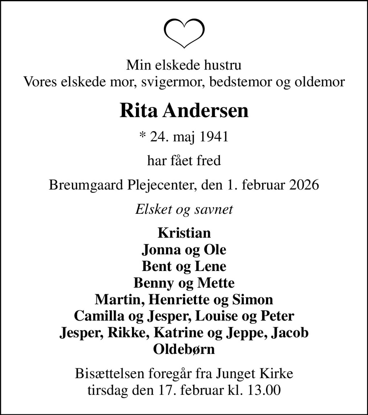 Min elskede hustru Vores elskede mor, svigermor, bedstemor og oldemor
Rita Andersen
* 24. maj 1941
har fået fred
Breumgaard Plejecenter, den 1. februar 2026
Elsket og savnet
Kristian Jonna og Ole Bent og Lene Benny og Mette Martin, Henriette og Simon Camilla og Jesper, Louise og Peter Jesper, Rikke, Katrine og Jeppe, Jacob Oldebørn
Bisættelsen foregår fra Junget Kirke  tirsdag den 17. februar kl. 13.00