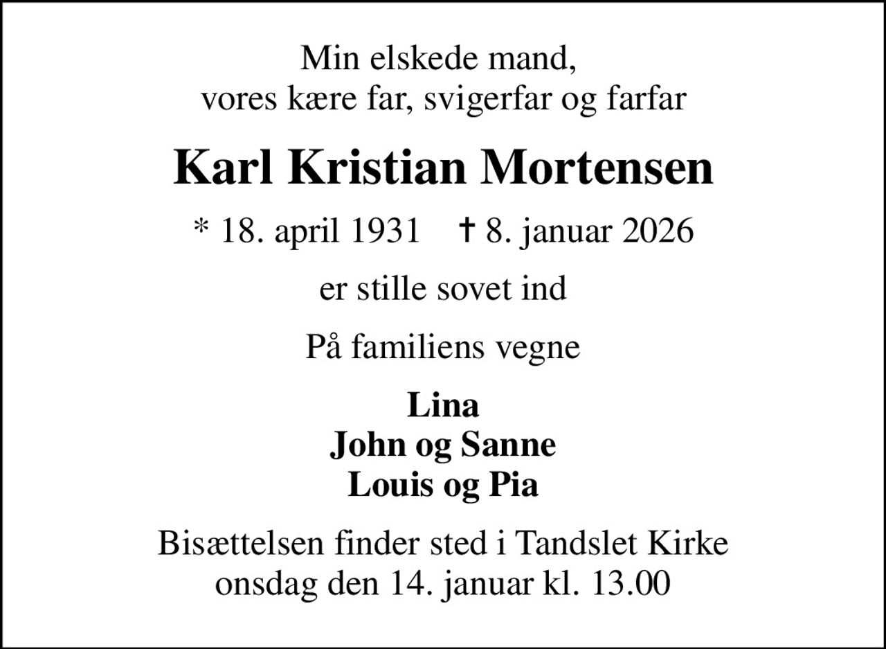 Min elskede mand,  vores kære far, svigerfar og farfar
Karl Kristian Mortensen
* 18. april 1931    ✝ 8. januar 2026
er stille sovet ind
På familiens vegne
Lina John og Sanne Louis og Pia
Bisættelsen finder sted i Tandslet Kirke  onsdag den 14. januar kl. 13.00