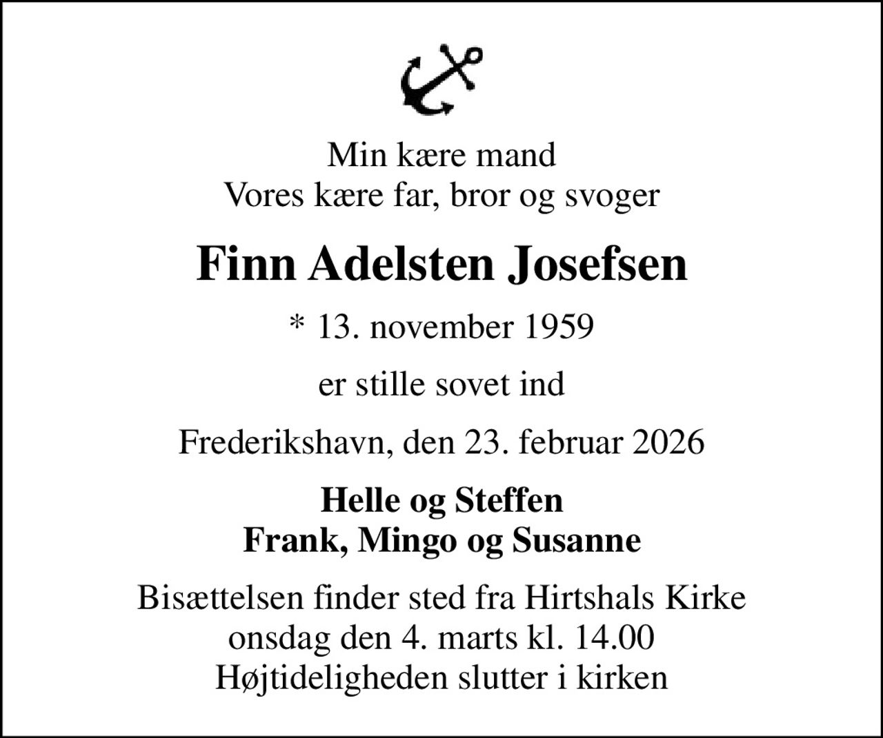 Min kære mand Vores kære far, bror og svoger
Finn Adelsten Josefsen
* 13. november 1959
er stille sovet ind
Frederikshavn, den 23. februar 2026
Helle og Steffen Frank, Mingo og Susanne
Bisættelsen finder sted fra Hirtshals Kirke  onsdag den 4. marts kl. 14.00  Højtideligheden slutter i kirken
