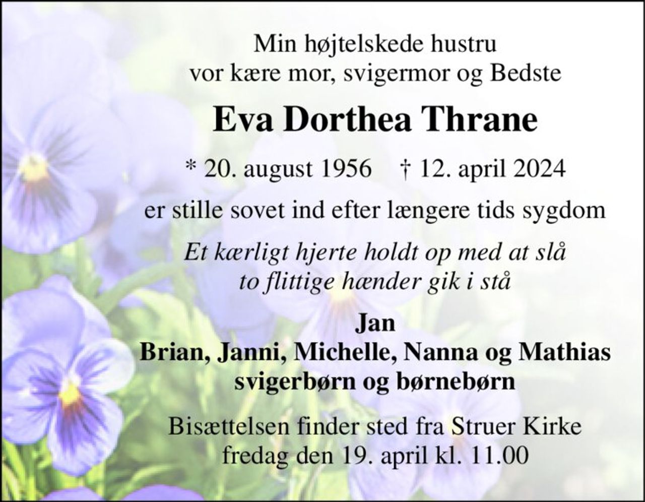 Min højtelskede hustru vor kære mor, svigermor og Bedste 
Eva Dorthea Thrane 
*​ 20. august 1956​    †​ 12. april 2024 
er stille sovet ind efter længere tids sygdom 
Et kærligt hjerte holdt op med at slå to flittige hænder gik i stå 
Jan Brian, Janni, Michelle, Nanna og Mathias svigerbørn og børnebørn 
Bisættelsen​ finder sted fra Struer Kirke​ fredag den 19. april​ kl. 11.00