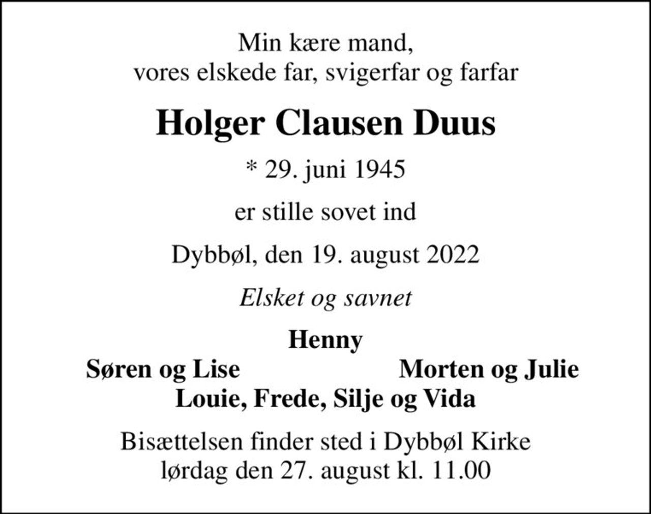 Min kære mand, vores elskede far, svigerfar og farfar
Holger Clausen Duus
* 29. juni 1945
er stille sovet ind
Dybbøl, den 19. august 2022
Elsket og savnet
Henny
Søren og Lise
Morten og Julie
Bisættelsen finder sted i Dybbøl Kirke  lørdag den 27. august kl. 11.00