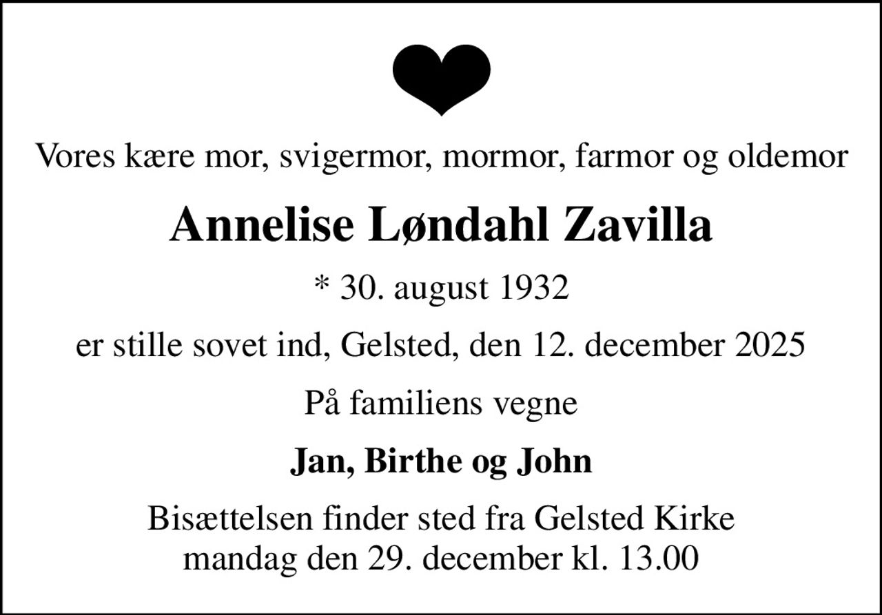 Vores kære mor, svigermor, mormor, farmor og oldemor
Annelise Løndahl Zavilla
* 30. august 1932
er stille sovet ind, Gelsted, den 12. december 2025
På familiens vegne
Jan, Birthe og John
Bisættelsen finder sted fra Gelsted Kirke  mandag den 29. december kl. 13.00