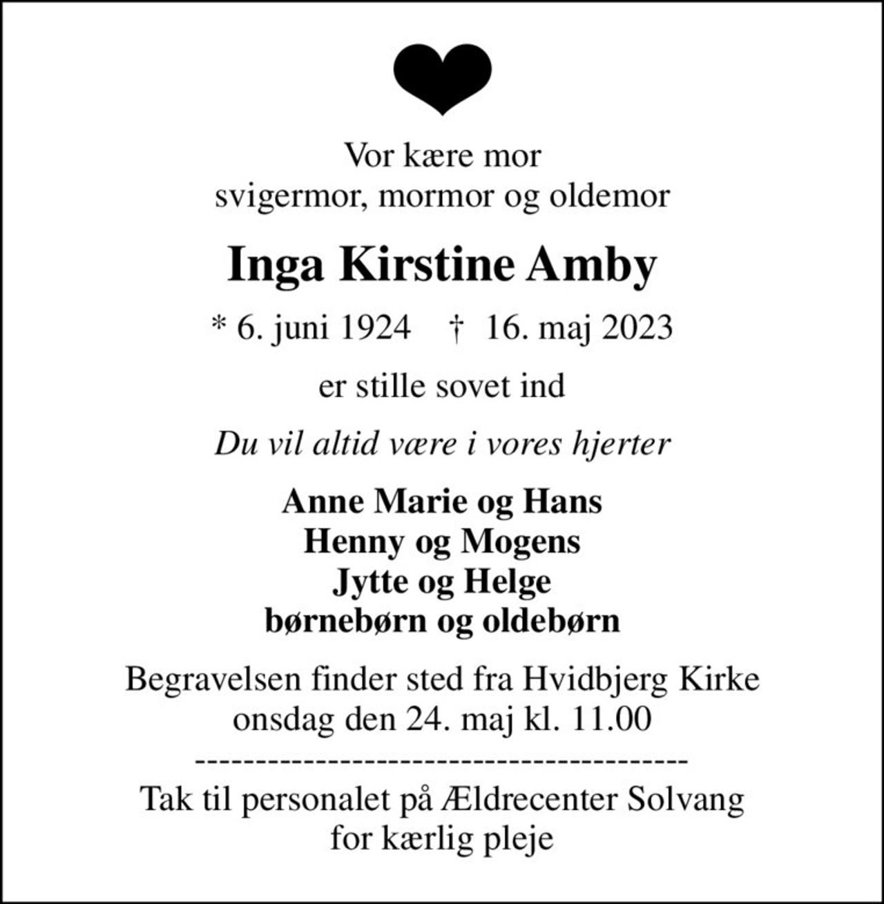 Vor kære mor svigermor, mormor og oldemor
Inga Kirstine Amby
* 6. juni 1924    ✝ 16. maj 2023
er stille sovet ind
Du vil altid være i vores hjerter
Anne Marie og Hans Henny og Mogens Jytte og Helge børnebørn og oldebørn
Begravelsen finder sted fra Hvidbjerg Kirke  onsdag den 24. maj kl. 11.00  ----------------------------------------- Tak til personalet på Ældrecenter Solvang for kærlig pleje
