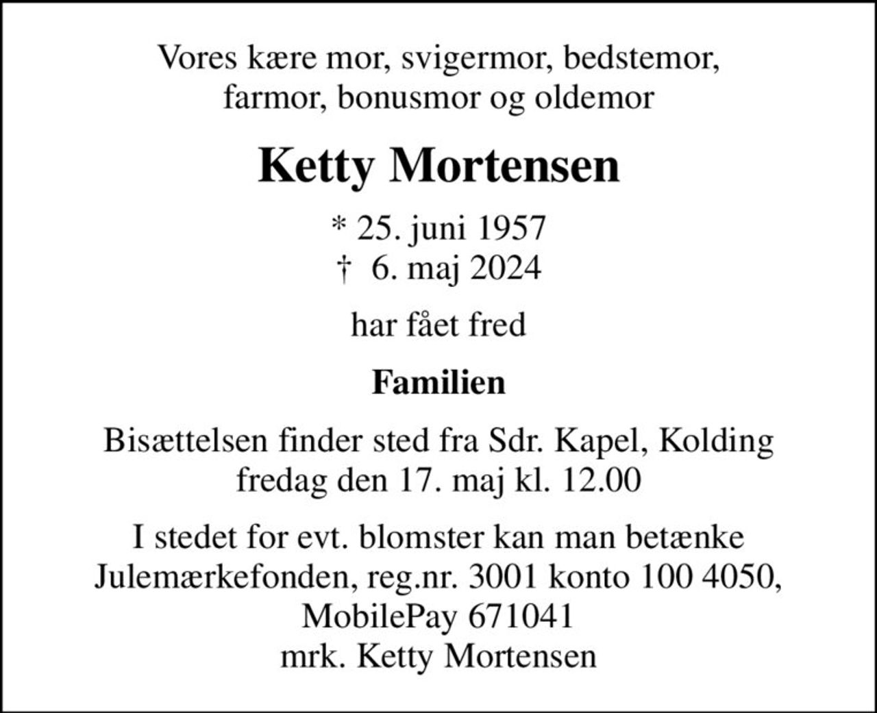 Vores kære mor, svigermor, bedstemor, farmor, bonusmor og oldemor
Ketty Mortensen
* 25. juni 1957
						✝ 6. maj 2024
har fået fred
Familien
Bisættelsen finder sted fra Sdr. Kapel, Kolding  fredag den 17. maj kl. 12.00 
I stedet for evt. blomster kan man betænke
					Julemærkefonden reg.3001konto1004050mrk. Ketty
					Mortensen