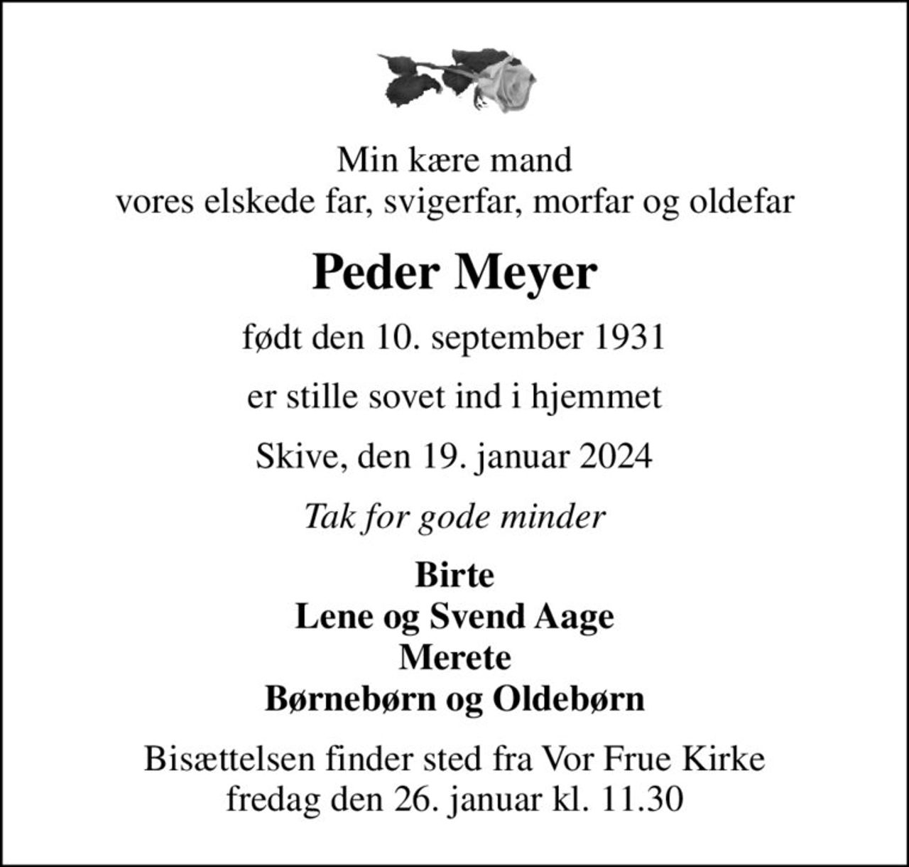 Min kære mand vores elskede far, svigerfar, morfar og oldefar
Peder Meyer
født den 10. september 1931
er stille sovet ind i hjemmet
Skive, den 19. januar 2024
Tak for gode minder
Birte Lene og Svend Aage Merete Børnebørn og Oldebørn
Bisættelsen finder sted fra Vor Frue Kirke  fredag den 26. januar kl. 11.30