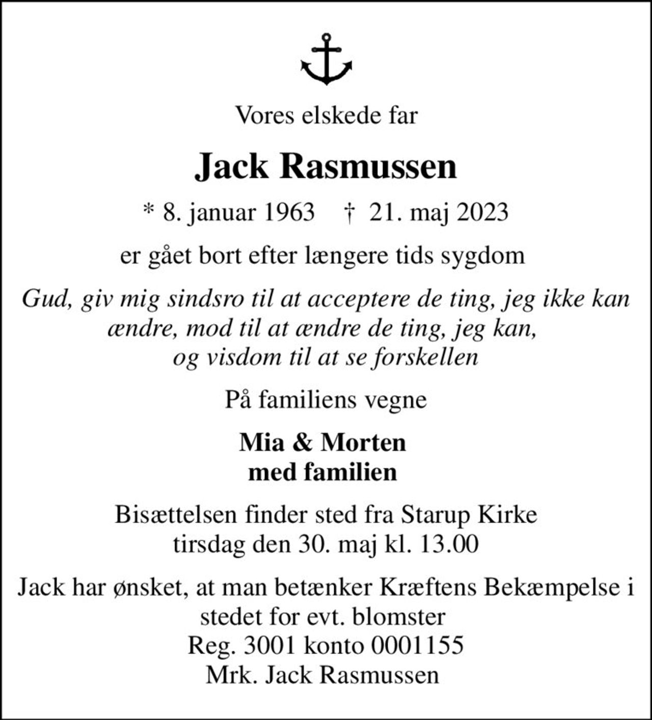 Vores elskede far
Jack Rasmussen
* 8. januar 1963    ✝ 21. maj 2023
er gået bort efter længere tids sygdom 
Gud, giv mig sindsro til at acceptere de ting, jeg ikke kan ændre, mod til at ændre de ting, jeg kan,  og visdom til at se forskellen
På familiens vegne
Mia & Morten  med familien 
Bisættelsen finder sted fra Starup Kirke  tirsdag den 30. maj kl. 13.00 
Jack har ønsket, at man betænker Kræftens Bekæmpelse i stedet for evt. blomster  Reg. 3001 konto 0001155 Mrk. Jack Rasmussen 
I stedet for evt. blomster kan man betænke
					Kræftens Bekæmpelse reg.3001konto0001155mrk. Jack
					Rasmussen