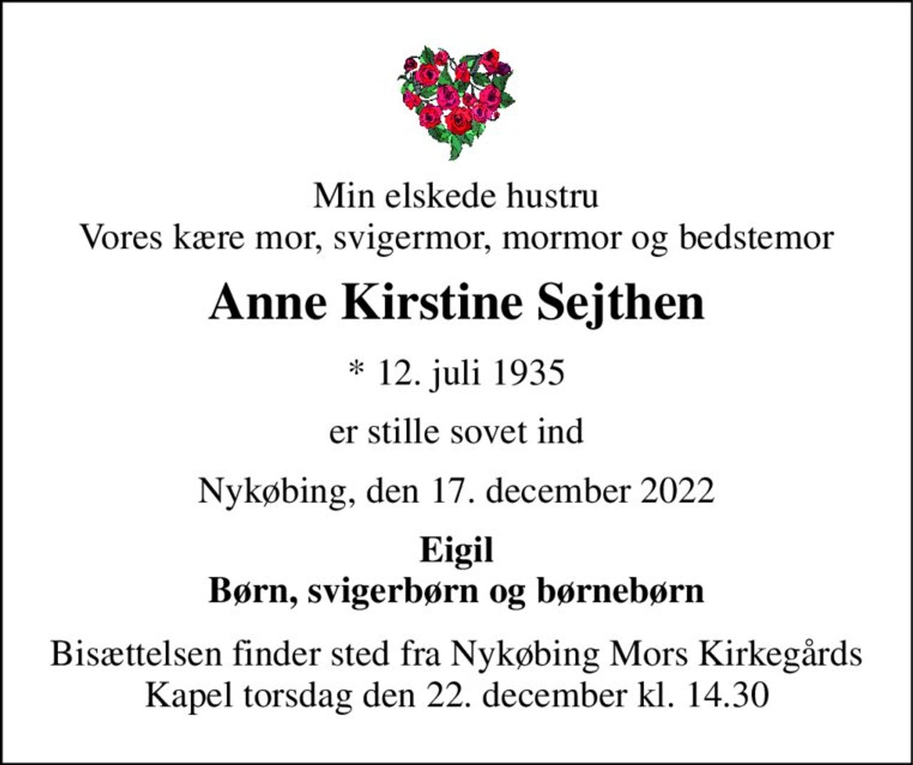 Min elskede hustru Vores kære mor, svigermor, mormor og bedstemor 
Anne Kirstine Sejthen 
*​ 12. juli 1935 
er stille sovet ind 
Nykøbing, den 17. december 2022 
Eigil Børn, svigerbørn og børnebørn 
Bisættelsen​ finder sted fra Nykøbing Mors Kirkegårds​ Kapel torsdag den 22. december​ kl. 14.30