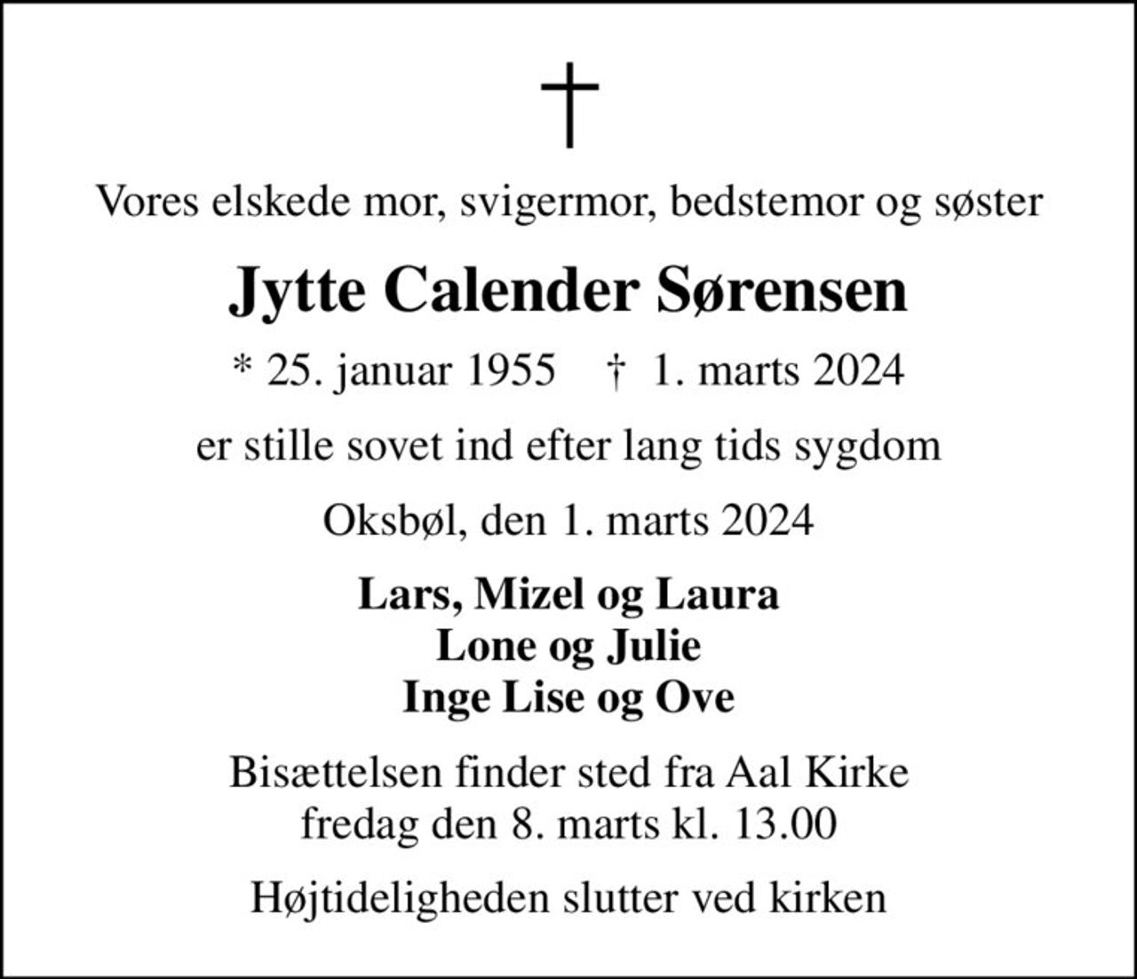 Vores elskede mor, svigermor, bedstemor og søster
Jytte Calender Sørensen
* 25. januar 1955    ✝ 1. marts 2024
er stille sovet ind efter lang tids sygdom
Oksbøl, den 1. marts 2024
Lars, Mizel og Laura Lone og Julie Inge Lise og Ove
Bisættelsen finder sted fra Aal Kirke  fredag den 8. marts kl. 13.00 
Højtideligheden slutter ved kirken