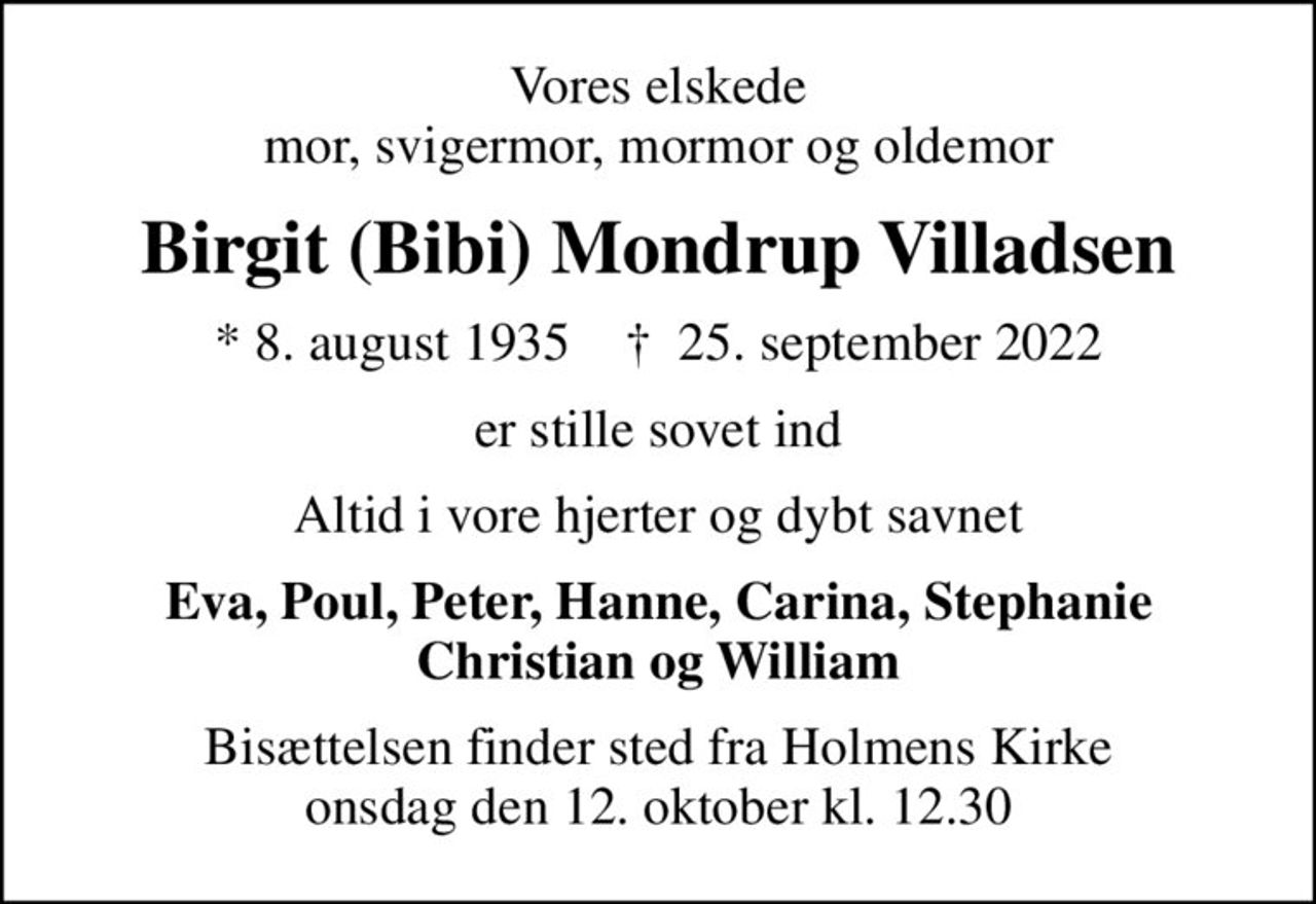 Vores elskede mor, svigermor, mormor og oldemor
Birgit (Bibi) Mondrup Villadsen
* 8. august 1935    ✝ 25. september 2022
er stille sovet ind
Altid i vore hjerter og dybt savnet
Eva, Poul, Peter, Hanne, Carina, Stephanie Christian og William
Bisættelsen finder sted fra Holmens Kirke  onsdag den 12. oktober kl. 12.30