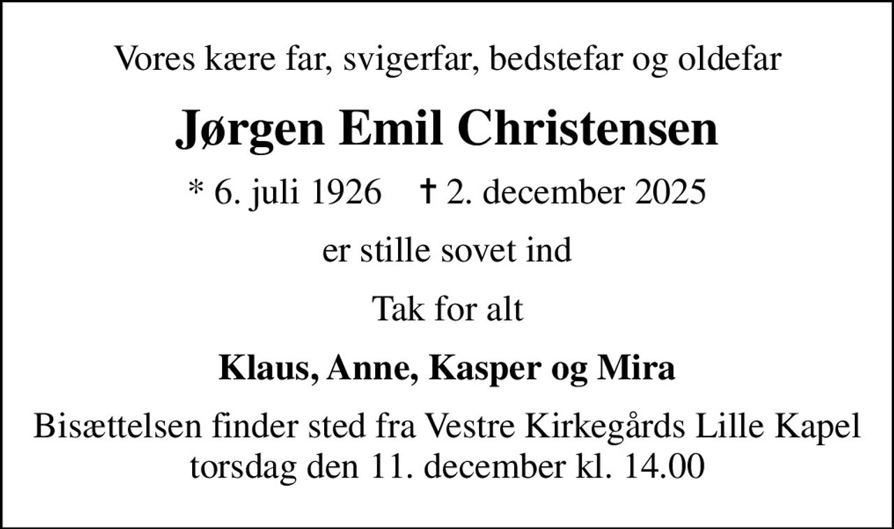 Vores kære far, svigerfar, bedstefar og oldefar
Jørgen Emil Christensen
* 6. juli 1926    ✝ 2. december 2025
er stille sovet ind
Tak for alt
Klaus, Anne, Kasper og Mira
Bisættelsen finder sted fra Vestre Kirkegårds Lille Kapel  torsdag den 11. december kl. 14.00