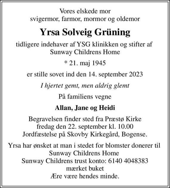 Vores elskede mor svigermor, farmor, mormor og oldemor
Yrsa Solveig Grüning
tidligere indehaver af YSG klinikken og stifter af  Sunway Childrens Home
* 21. maj 1945
er stille sovet ind den 14. september 2023
I hjertet gemt, men aldrig glemt
På familiens vegne
Allan, Jane og Heidi
Begravelsen finder sted fra Præstø Kirke  fredag den 22. september kl. 10.00  Jordfæstelse på Skovby Kirkegård, Bogense.
Yrsa har ønsket at man i stedet for blomster donerer til  Sunway Childrens Home  Sunway Childrens trust konto: 6140 4048383 mærket buket Ære være hendes minde.