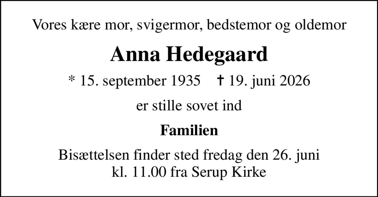 Vores kære mor, svigermor, bedstemor og oldemor
Anna Hedegaard
* 15. september 1935    ✝ 19. juni 2026
er stille sovet ind
Familien
Bisættelsen finder sted fredag den 26. juni kl. 11.00 fra Serup Kirke
